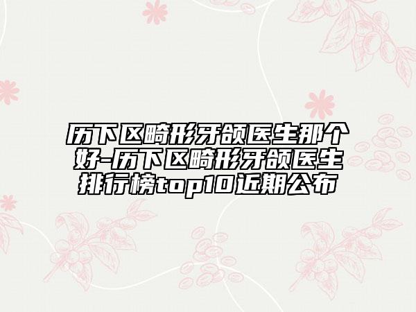 歷下區(qū)畸形牙頜醫(yī)生那個好-歷下區(qū)畸形牙頜醫(yī)生排行榜top10近期公布