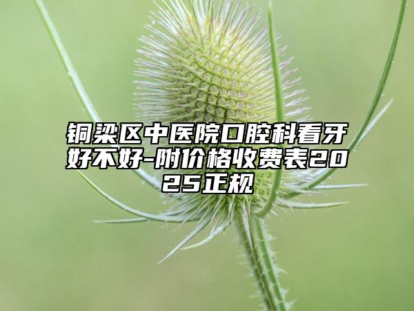 銅梁區(qū)中醫(yī)院口腔科看牙好不好-附價(jià)格收費(fèi)表2025正規(guī)
