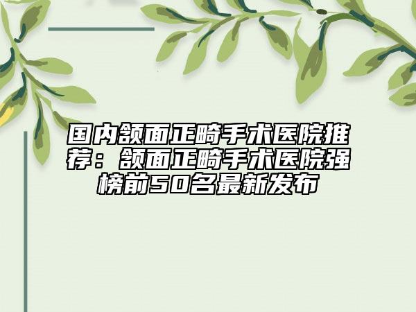 國內(nèi)頷面正畸手術醫(yī)院推薦：頷面正畸手術醫(yī)院強榜前50名最新發(fā)布