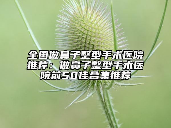 全國做鼻子整型手術(shù)醫(yī)院推薦:做鼻子整型手術(shù)醫(yī)院前50佳合集推薦