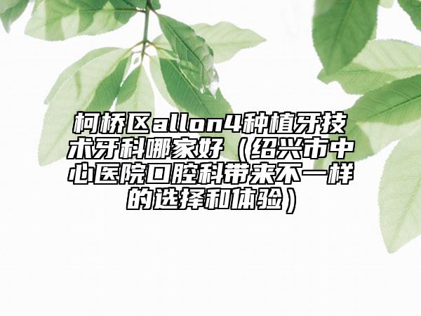 柯橋區(qū)allon4種植牙技術(shù)牙科哪家好（紹興市中心醫(yī)院口腔科帶來(lái)不一樣的選擇和體驗(yàn)）