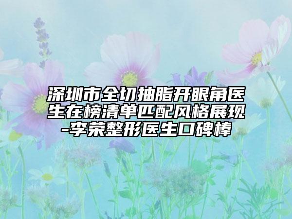 深圳市全切抽脂開眼角醫(yī)生在榜清單匹配風(fēng)格展現(xiàn)-李榮整形醫(yī)生口碑棒