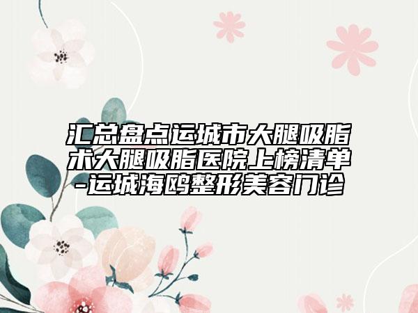 匯總盤點(diǎn)運(yùn)城市大腿吸脂術(shù)大腿吸脂醫(yī)院上榜清單-運(yùn)城海鷗整形美容門診