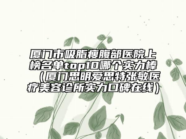廈門市吸脂瘦腹部醫(yī)院上榜名單top10哪個實力棒(廈門思明愛思特張敏醫(yī)療美容診所實力口碑在線)