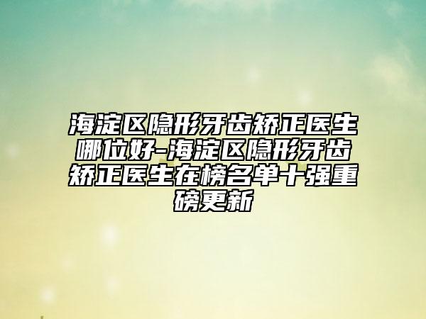 海淀區(qū)隱形牙齒矯正醫(yī)生哪位好-海淀區(qū)隱形牙齒矯正醫(yī)生在榜名單十強(qiáng)重磅更新