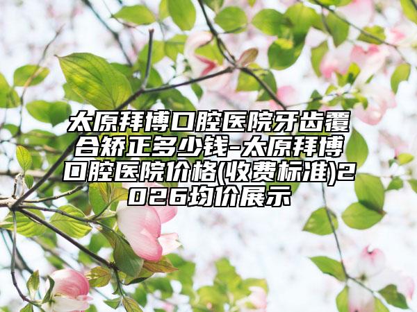 太原拜博口腔醫(yī)院牙齒覆合矯正多少錢-太原拜博口腔醫(yī)院價格(收費標準)2026均價展示