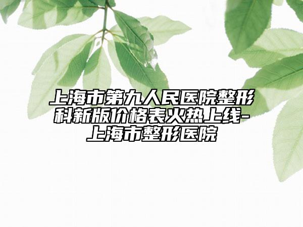 上海市第九人民醫(yī)院整形科新版價格表火熱上線-上海市整形醫(yī)院