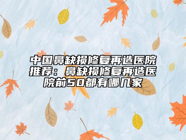 中國鼻缺損修復(fù)再造醫(yī)院推薦：鼻缺損修復(fù)再造醫(yī)院前50都有哪幾家