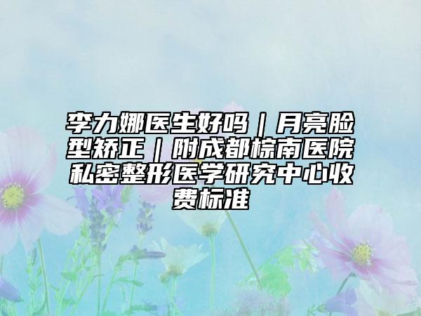 李力娜醫(yī)生好嗎｜月亮臉型矯正｜附成都棕南醫(yī)院私密整形醫(yī)學(xué)研究中心收費(fèi)標(biāo)準(zhǔn)