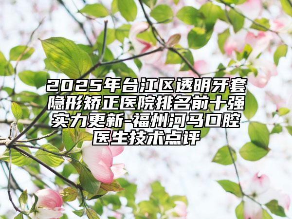 2025年臺江區(qū)透明牙套隱形矯正醫(yī)院排名前十強(qiáng)實(shí)力更新-福州河馬口腔醫(yī)生技術(shù)點(diǎn)評