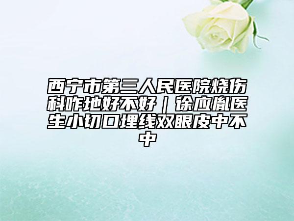西寧市第三人民醫(yī)院燒傷科咋地好不好|徐應(yīng)胤醫(yī)生小切口埋線雙眼皮中不中