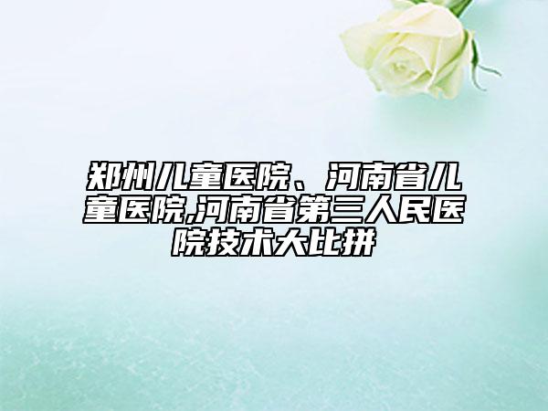 鄭州兒童醫(yī)院、河南省兒童醫(yī)院,河南省第三人民醫(yī)院技術(shù)大比拼