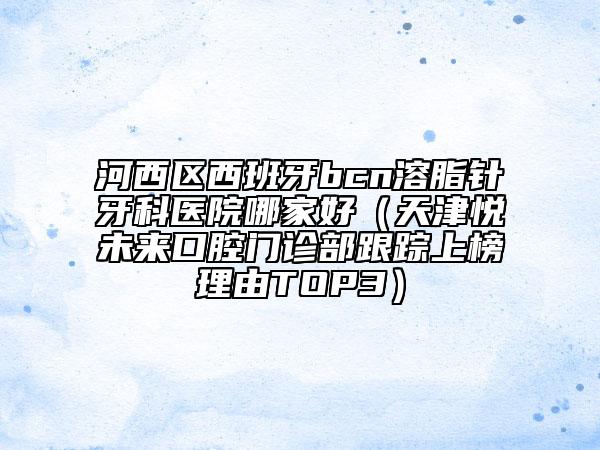 河西區(qū)西班牙bcn溶脂針牙科醫(yī)院哪家好（天津悅未來口腔門診部跟蹤上榜理由TOP3）