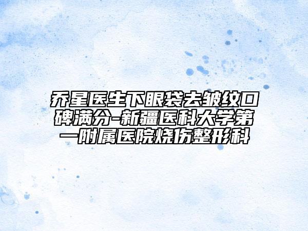 喬星醫(yī)生下眼袋去皺紋口碑滿分-新疆醫(yī)科大學(xué)第一附屬醫(yī)院燒傷整形科