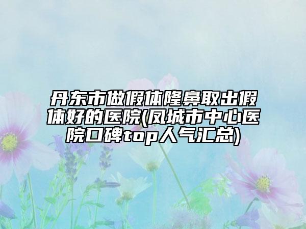 丹東市做假體隆鼻取出假體好的醫(yī)院(鳳城市中心醫(yī)院口碑top人氣匯總)