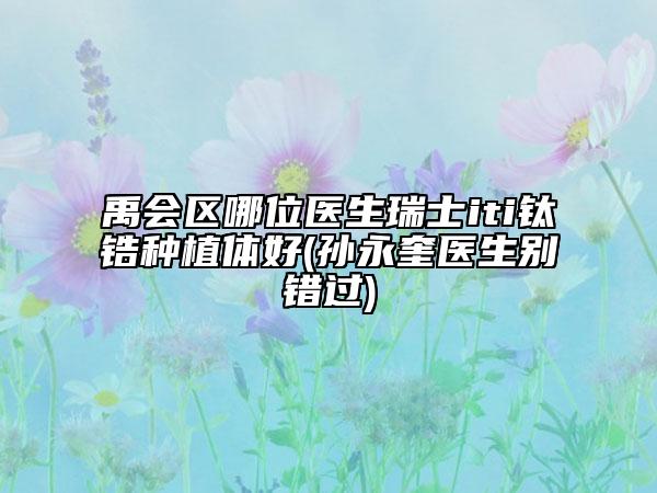 禹會(huì)區(qū)哪位醫(yī)生瑞士iti鈦鋯種植體好(孫永奎醫(yī)生別錯(cuò)過)