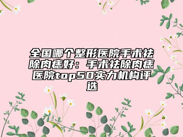 全國哪個整形醫(yī)院手術祛除肉痣好：手術祛除肉痣醫(yī)院top50實力機構評選