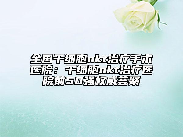 全國(guó)干細(xì)胞nkt治療手術(shù)醫(yī)院:干細(xì)胞nkt治療醫(yī)院前50強(qiáng)權(quán)威薈聚