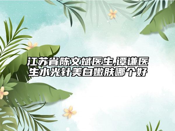 江蘇省陳文斌醫(yī)生,譚謙醫(yī)生水光針美白嫩膚哪個(gè)好