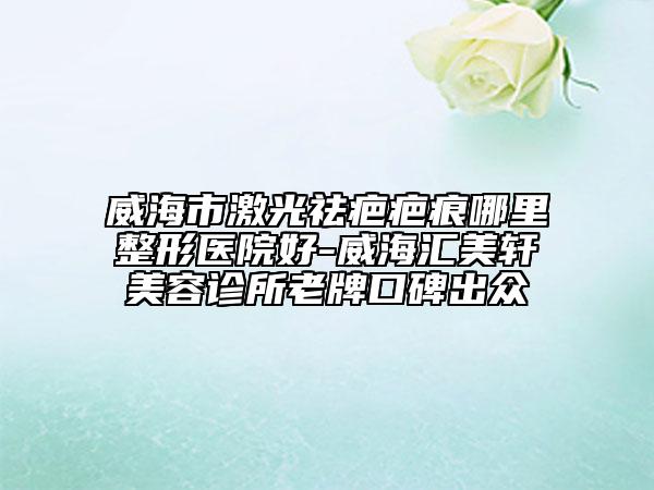 威海市激光祛疤疤痕哪里整形醫(yī)院好-威海匯美軒美容診所老牌口碑出眾