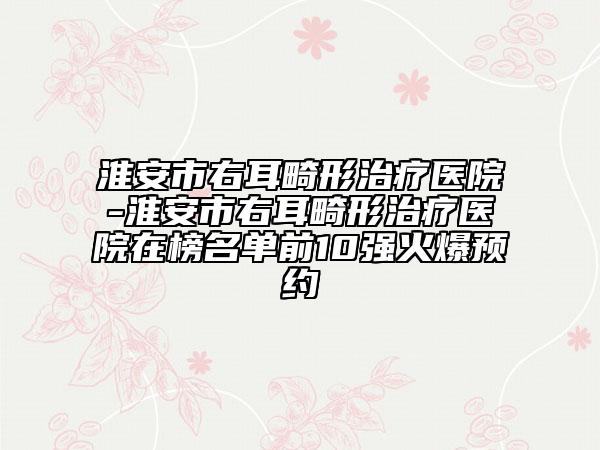 淮安市右耳畸形治療醫(yī)院-淮安市右耳畸形治療醫(yī)院在榜名單前10強(qiáng)火爆預(yù)約