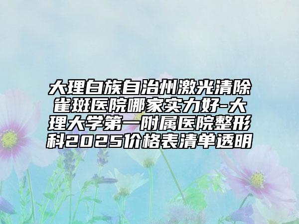 大理白族自治州激光清除雀斑醫(yī)院哪家實(shí)力好-大理大學(xué)第一附屬醫(yī)院整形科2025價(jià)格表清單透明