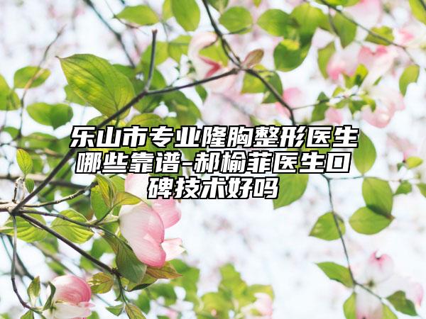 樂山市專業(yè)隆胸整形醫(yī)生哪些靠譜-郝榆菲醫(yī)生口碑技術(shù)好嗎