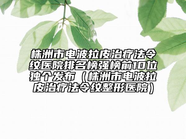 株洲市電波拉皮治療法令紋醫(yī)院排名榜強榜前10位獨個發(fā)布(株洲市電波拉皮治療法令紋整形醫(yī)院)