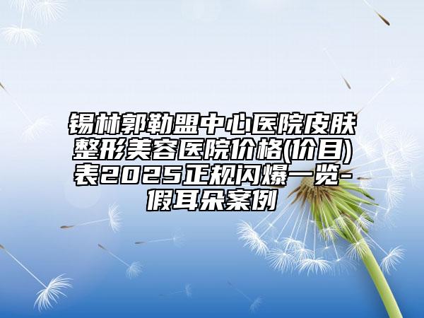 錫林郭勒盟中心醫(yī)院皮膚整形美容醫(yī)院價格(價目)表2025正規(guī)閃爆一覽-假耳朵案例