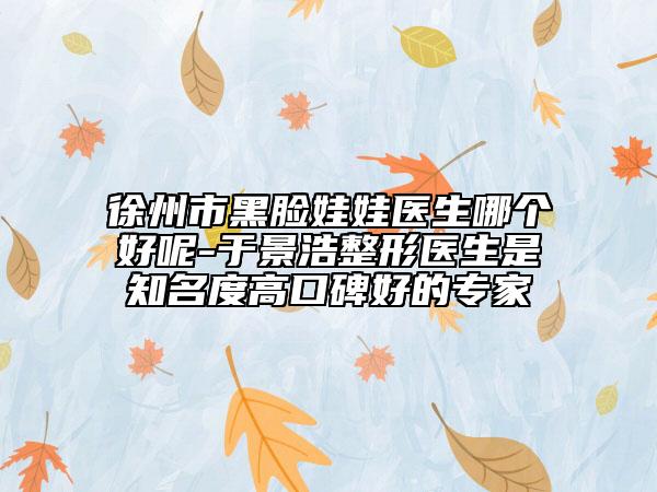 徐州市黑臉娃娃醫(yī)生哪個好呢-于景浩整形醫(yī)生是知名度高口碑好的專家