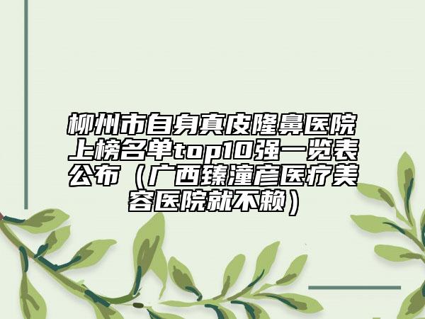 柳州市自身真皮隆鼻醫(yī)院上榜名單top10強一覽表公布（廣西臻潼彥醫(yī)療美容醫(yī)院就不賴）