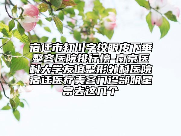 宿遷市打川字紋眼皮下垂整容醫(yī)院排行榜-南京醫(yī)科大學(xué)友誼整形外科醫(yī)院宿遷醫(yī)療美容門診部明星常去這幾個(gè)