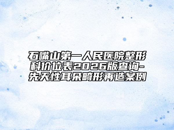 石嘴山第一人民醫(yī)院整形科價(jià)位表2026版查詢-先天性耳朵畸形再造案例