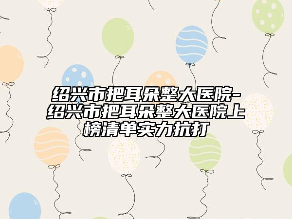 紹興市把耳朵整大醫(yī)院-紹興市把耳朵整大醫(yī)院上榜清單實(shí)力抗打