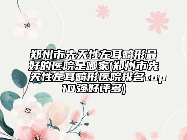 鄭州市先天性左耳畸形最好的醫(yī)院是哪家(鄭州市先天性左耳畸形醫(yī)院排名top10強好評多)