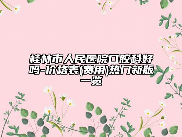 桂林市人民醫(yī)院口腔科好嗎-價(jià)格表(費(fèi)用)熱門新版一覽