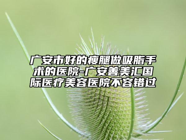 廣安市好的瘦腿做吸脂手術(shù)的醫(yī)院-廣安善美匯國際醫(yī)療美容醫(yī)院不容錯過