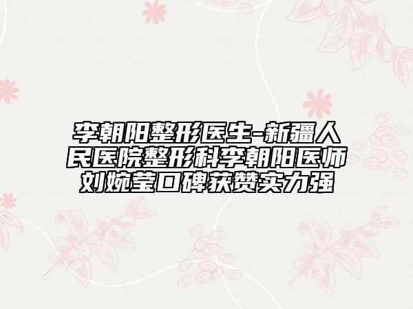 李朝陽(yáng)整形醫(yī)生-新疆人民醫(yī)院整形科李朝陽(yáng)醫(yī)師劉婉瑩口碑獲贊實(shí)力強(qiáng)