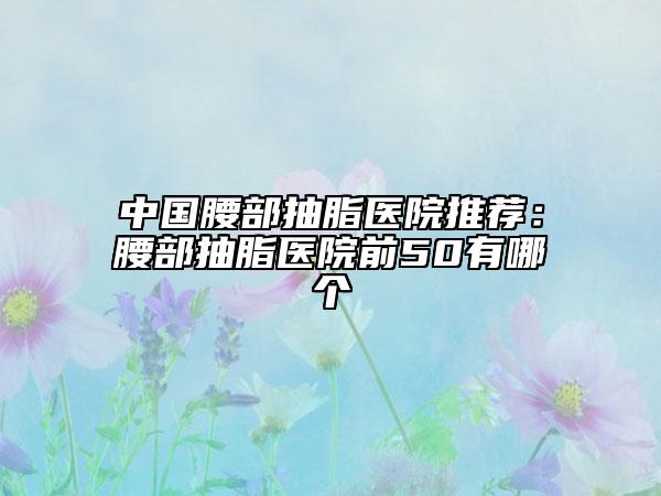 中國腰部抽脂醫(yī)院推薦：腰部抽脂醫(yī)院前50有哪個