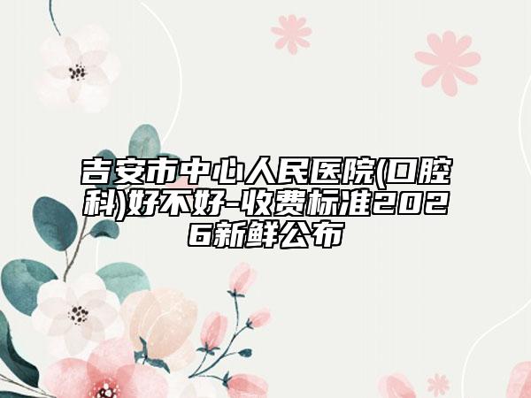 吉安市中心人民醫(yī)院(口腔科)好不好-收費(fèi)標(biāo)準(zhǔn)2026新鮮公布
