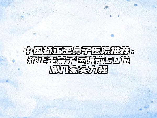 中國矯正歪鼻子醫(yī)院推薦:矯正歪鼻子醫(yī)院前50位哪幾家實力強