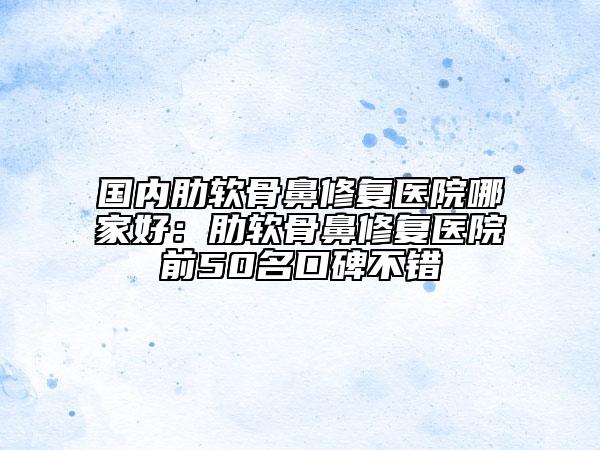 國(guó)內(nèi)肋軟骨鼻修復(fù)醫(yī)院哪家好：肋軟骨鼻修復(fù)醫(yī)院前50名口碑不錯(cuò)
