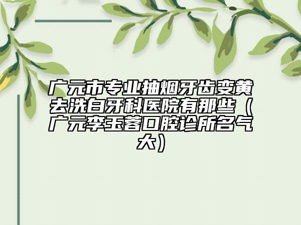 廣元市專業(yè)抽煙牙齒變黃去洗白牙科醫(yī)院有那些(廣元李玉蓉口腔診所名氣大)