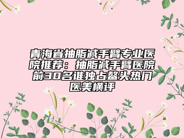 青海省抽脂減手臂專業(yè)醫(yī)院推薦：抽脂減手臂醫(yī)院前30名誰獨(dú)占鰲頭熱門醫(yī)美橫評(píng)