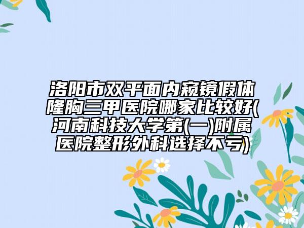 洛陽(yáng)市雙平面內(nèi)窺鏡假體隆胸三甲醫(yī)院哪家比較好(河南科技大學(xué)第(一)附屬醫(yī)院整形外科選擇不虧)