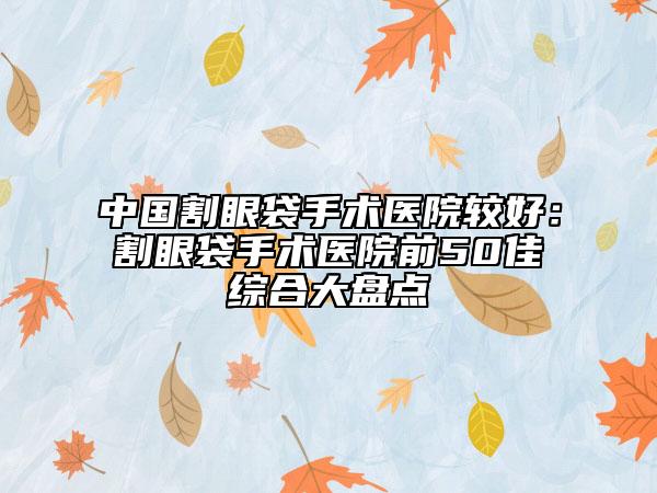 中國割眼袋手術(shù)醫(yī)院較好：割眼袋手術(shù)醫(yī)院前50佳綜合大盤點