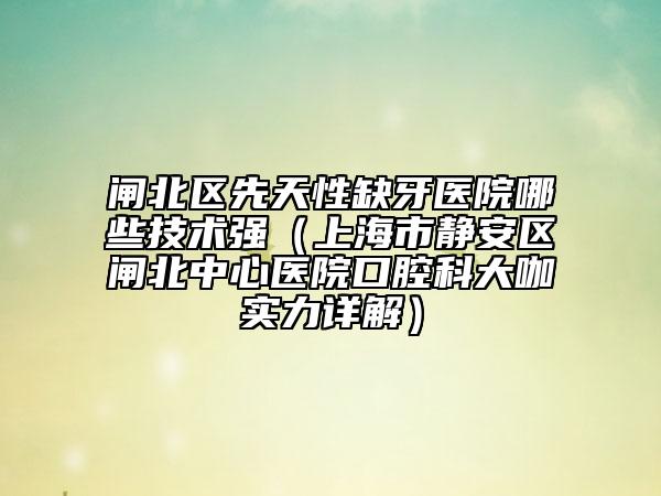 閘北區(qū)先天性缺牙醫(yī)院哪些技術(shù)強(qiáng)(上海市靜安區(qū)閘北中心醫(yī)院口腔科大咖實(shí)力詳解)