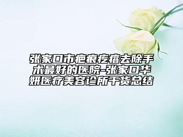 張家口市疤痕疙瘩去除手術(shù)最好的醫(yī)院-張家口華妍醫(yī)療美容診所干貨總結(jié)