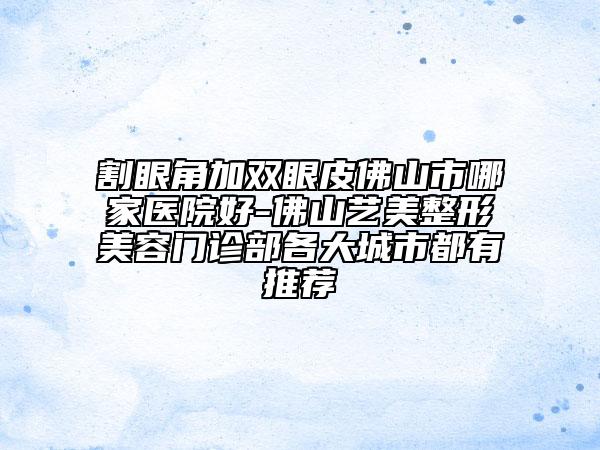 割眼角加雙眼皮佛山市哪家醫(yī)院好-佛山藝美整形美容門診部各大城市都有推薦