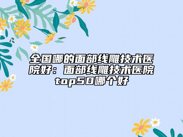 全國哪的面部線雕技術(shù)醫(yī)院好：面部線雕技術(shù)醫(yī)院top50哪個好